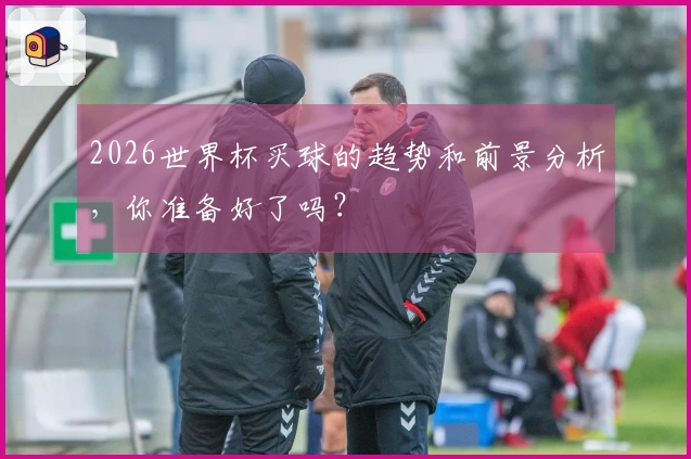 2026世界杯买球的趋势和前景分析，你准备好了吗？