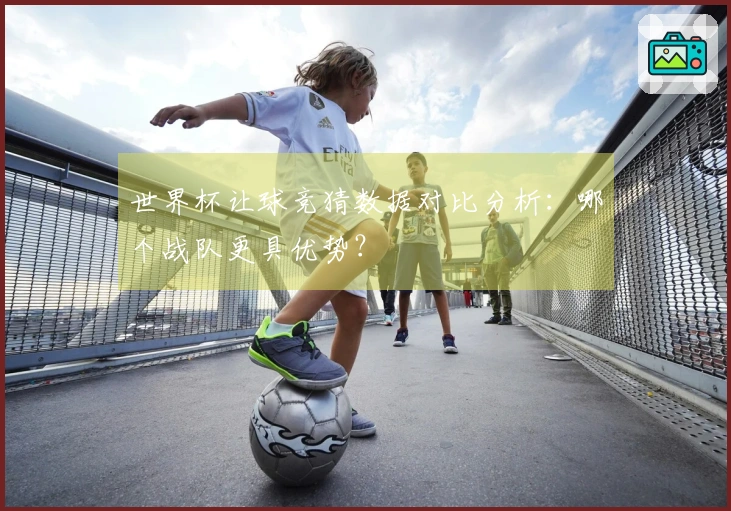 世界杯让球竞猜数据对比分析：哪个战队更具优势？